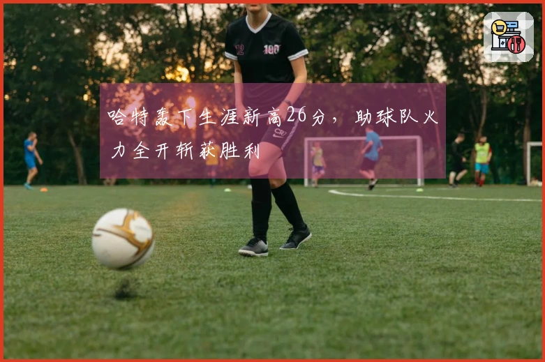 哈特轰下生涯新高26分，助球队火力全开斩获胜利