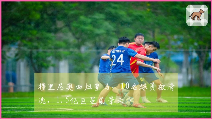 穆里尼奥回归皇马，10名球员被清洗，1.5亿巨星前景未卜