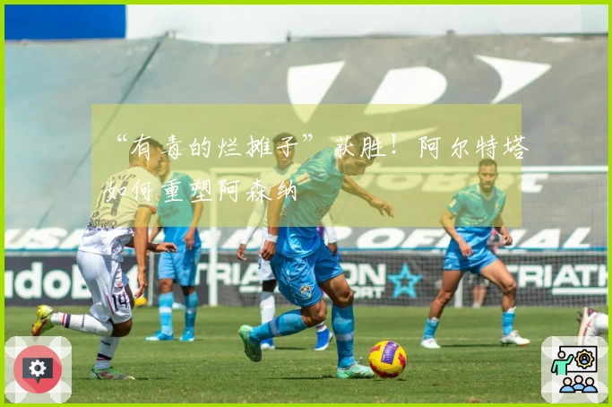 “有毒的烂摊子”获胜！阿尔特塔如何重塑阿森纳